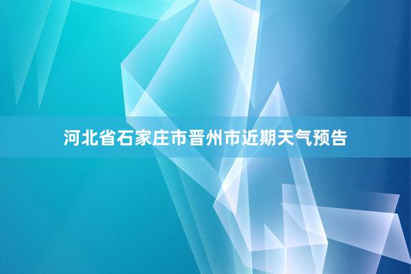 河北省石家庄市晋州市近期天气预告